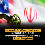 Iran-US War: Latest Situation and Developments Across the Region